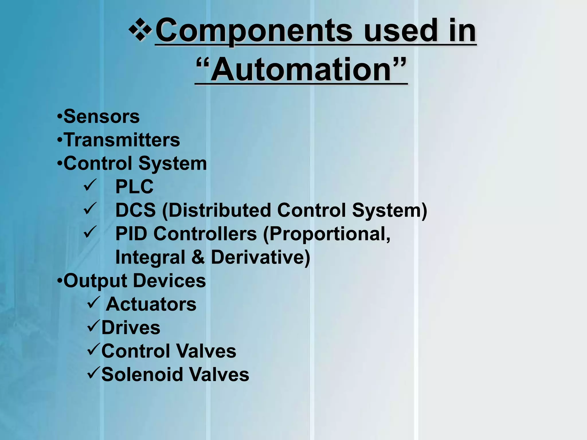 Components used in
“Automation”
•Sensors
•Transmitters
•Control System
 PLC
 DCS (Distributed Control System)
 PID Controllers (Proportional,
Integral & Derivative)
•Output Devices
 Actuators
Drives
Control Valves
Solenoid Valves
 