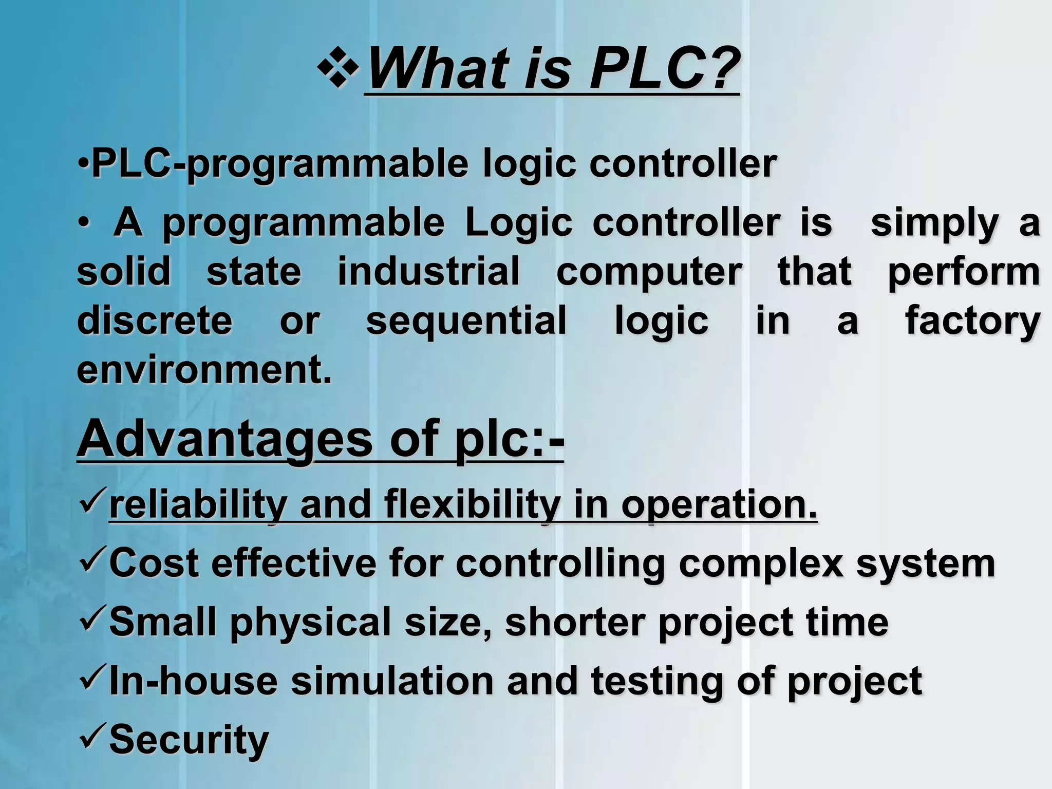 What is PLC?
•PLC-programmable logic controller
• A programmable Logic controller is simply a
solid state industrial computer that perform
discrete or sequential logic in a factory
environment.
Advantages of plc:-
reliability and flexibility in operation.
Cost effective for controlling complex system
Small physical size, shorter project time
In-house simulation and testing of project
Security
 