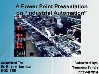 A Power Point Presentation
on “Industrial Automation”
Submitted By:-
Tamanna Taneja
EEE-VII SEM
Submitted To:-
Er. Balram kasniya
HOD-EEE
 