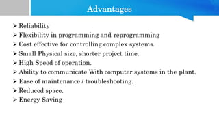 Advantages
 Reliability
 Flexibility in programming and reprogramming
 Cost effective for controlling complex systems.
 Small Physical size, shorter project time.
 High Speed of operation.
 Ability to communicate With computer systems in the plant.
 Ease of maintenance / troubleshooting.
 Reduced space.
 Energy Saving
 