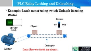 PLC Relay Lathing and Unlatching
Motor
Object
• Example:-Latch motor using switch Unlatch its using
sensor.
Sensor
ON OFF
ON / OFF
Switch
Conveyor
Let's See we chcek on circuit
 