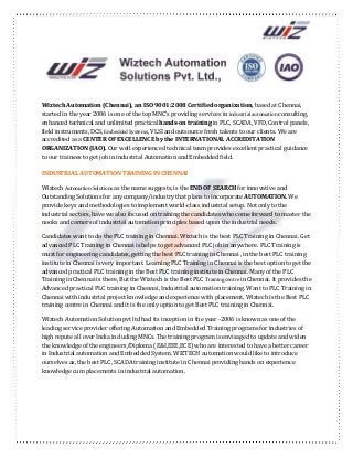 Wiztech Automation (Chennai), an ISO 9001:2008 Certified organization, based at Chennai,
started in the year 2006 is one of the top MNC’s providing services in industrial automation consulting,
enhanced technical and unlimited practical hands-on training in PLC, SCADA, VFD, Control panels,
field instruments, DCS, Embedded Systems, VLSI and outsource fresh talents to our clients. We are
accredited as a CENTER OF EXCELLENCE by the INTERNATIONAL ACCREDITATION
ORGANIZATION (IAO). Our well experienced technical team provides excellent practical guidance
to our trainees to get job in industrial Automation and Embedded field.
INDUSTRIAL AUTOMATION TRAINING IN CHENNAI
Wiztech Automation Solutions as the name suggests, is the END OF SEARCH for innovative and
Outstanding Solutions for any company/industry that plans to incorporate AUTOMATION. We
provide keys and methodologies to implement world-class industrial setup. Not only to the
industrial sectors, have we also focused on training the candidates who come forward to master the
nooks and corners of industrial automation principles based upon the industrial needs.
Candidates want to do the PLC training in Chennai. Wiztech is the best PLC Training in Chennai. Get
advanced PLC Training in Chennai is helps to get advanced PLC job in anywhere. PLC Training is
must for engineering candidates, getting the best PLC training in Chennai , in the best PLC training
institute in Chennai is very important. Learning PLC Training in Chennai is the best option to get the
advanced practical PLC training in the Best PLC training institute in Chennai. Many of the PLC
Training in Chennai is there, But the Wiztech is the Best PLC Training centre in Chennai. It provides the
Advanced practical PLC training in Chennai, Industrial automation training. Want to PLC Training in
Chennai with industrial project knowledge and experience with placement, Wiztech is the Best PLC
training centre in Chennai and it is the only option to get Best PLC training in Chennai.
Wiztech Automation Solution pvt ltd had its inception in the year -2006 is known as one of the
leading service provider offering Automation and Embedded Training programs for industries of
high repute all over India including MNCs. The training program is envisaged to update and widen
the knowledge of the engineers/Diploma (E&I,EEE,ECE) who are interested to have a better career
in Industrial automation and Embedded System. WIZTECH automation would like to introduce
ourselves as, the best PLC, SCADA training institute in Chennai providing hands on experience
knowledge cum placements in industrial automation.
 