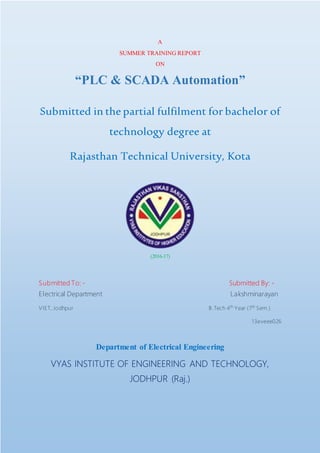 A
SUMMER TRAINING REPORT
ON
“PLC & SCADA Automation”
Submitted in the partial fulfilment for bachelor of
technology degree at
Rajasthan Technical University, Kota
(2016-17)
Submitted To: - Submitted By: -
Electrical Department Lakshminarayan
VIET, Jodhpur B.Tech 4th
Year (7th
Sem.)
13eveee026
Department of Electrical Engineering
VYAS INSTITUTE OF ENGINEERING AND TECHNOLOGY,
JODHPUR (Raj.)
 
