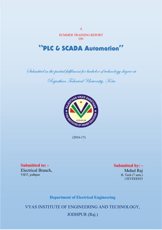 -
Department of Electrical Engineering
VYAS INSTITUTE OF ENGINEERING AND TECHNOLOGY,
JODHPUR (Raj.)
A
SUMMER TRAINING REPORT
ON
“PLC & SCADA Automation”
Submitted in the partial fulfilment for bachelor of technology degree at
Rajasthan Technical University, Kota
(2016-17)
Submitted to: -
Electrical Branch,
VIET, jodhpur
Submitted by: -
Mehul Raj
B. Tech (7 sem.)
13EVEEE033
 
