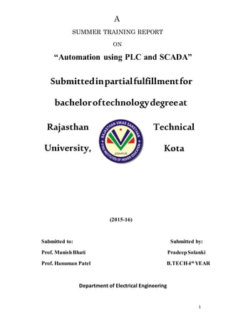 1
A
SUMMER TRAINING REPORT
ON
“Automation using PLC and SCADA”
Submittedinpartialfulfillmentfor
bacheloroftechnologydegreeat
Rajasthan Technical
University, Kota
(2015-16)
Submitted to: Submitted by:
Prof. ManishBhati PradeepSolanki
Prof. Hanuman Patel B.TECH4th
YEAR
Department of Electrical Engineering
 