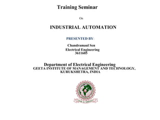 Training Seminar 
On 
INDUSTRIAL AUTOMATION 
PRESENTED BY: Chandramaul Sen 
Electrical Engineering 
3611605 
Department of Electrical Engineering 
GEETA INSTITUTE OF MANAGEMENT AND TECHNOLOGY, 
KURUKSHETRA, INDIA 
 