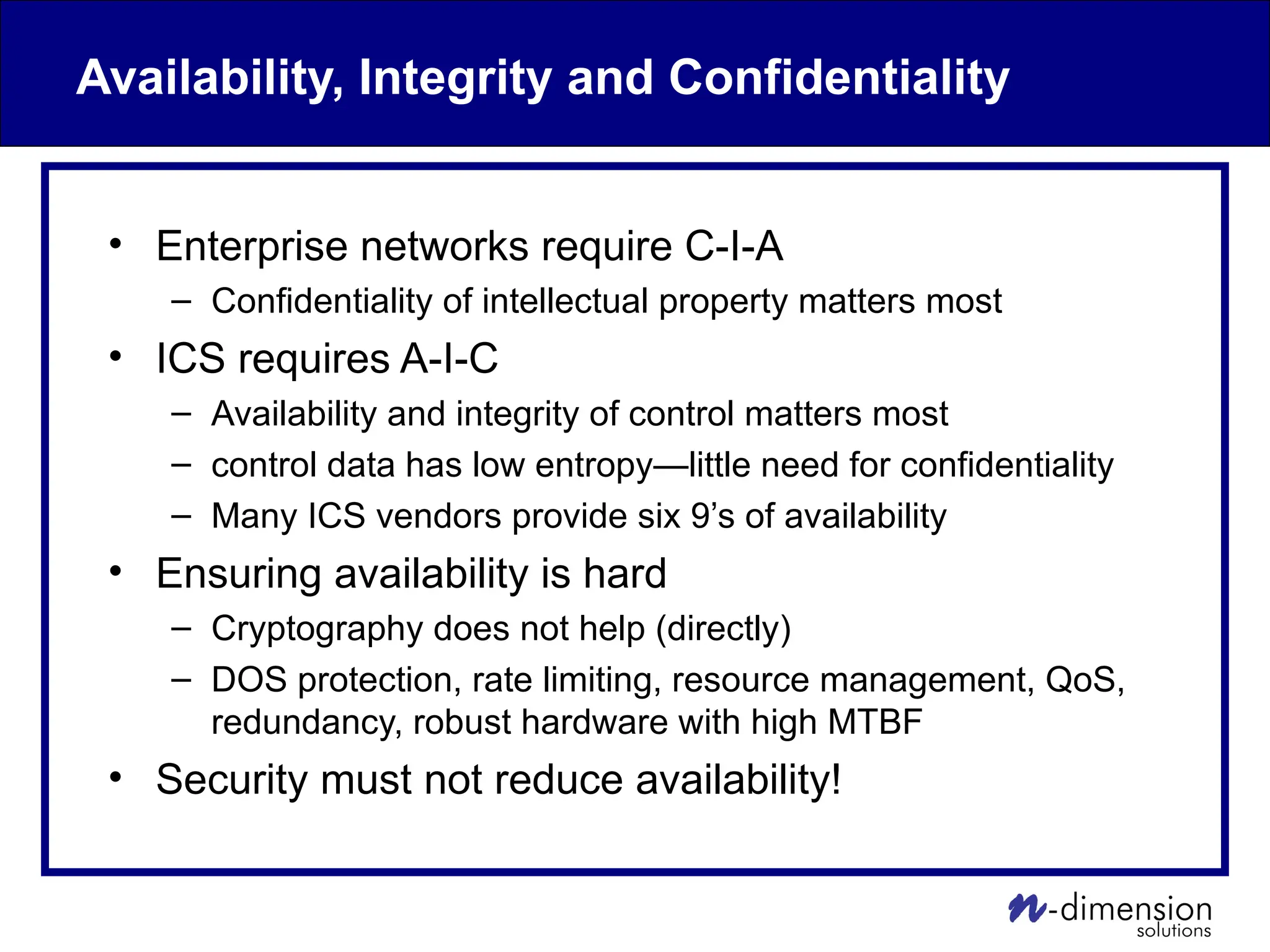 Availability, Integrity and Confidentiality
• Enterprise networks require C-I-A
– Confidentiality of intellectual property matters most
• ICS requires A-I-C
– Availability and integrity of control matters most
– control data has low entropy—little need for confidentiality
– Many ICS vendors provide six 9’s of availability
• Ensuring availability is hard
– Cryptography does not help (directly)
– DOS protection, rate limiting, resource management, QoS,
redundancy, robust hardware with high MTBF
• Security must not reduce availability!
 