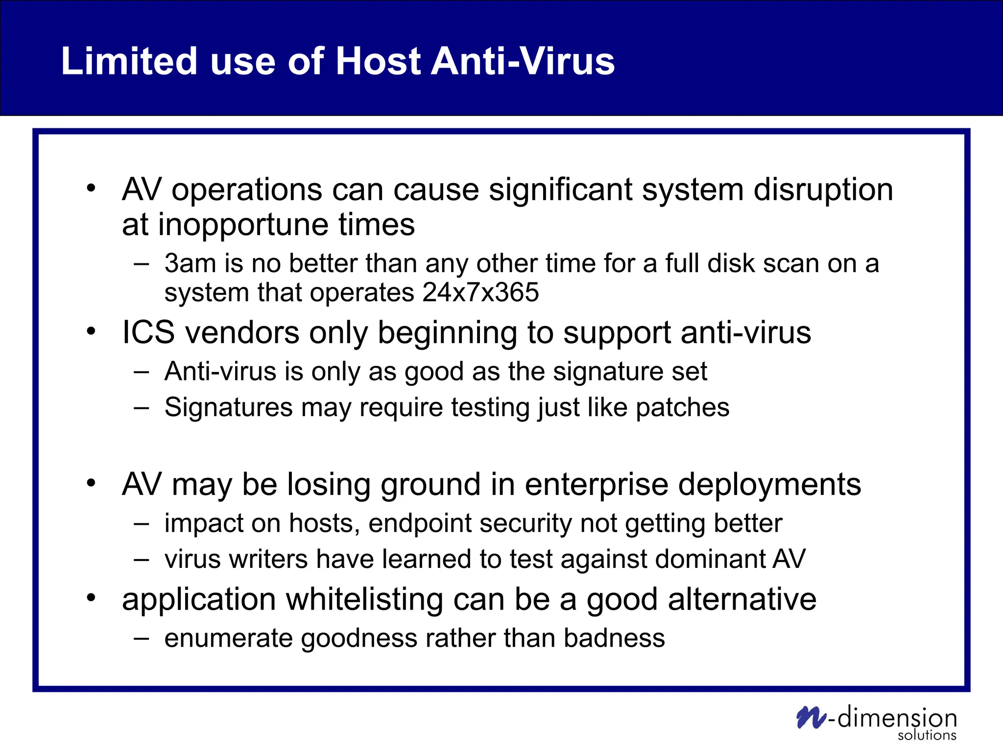 Limited use of Host Anti-Virus
• AV operations can cause significant system disruption
at inopportune times
– 3am is no better than any other time for a full disk scan on a
system that operates 24x7x365
• ICS vendors only beginning to support anti-virus
– Anti-virus is only as good as the signature set
– Signatures may require testing just like patches
• AV may be losing ground in enterprise deployments
– impact on hosts, endpoint security not getting better
– virus writers have learned to test against dominant AV
• application whitelisting can be a good alternative
– enumerate goodness rather than badness
 