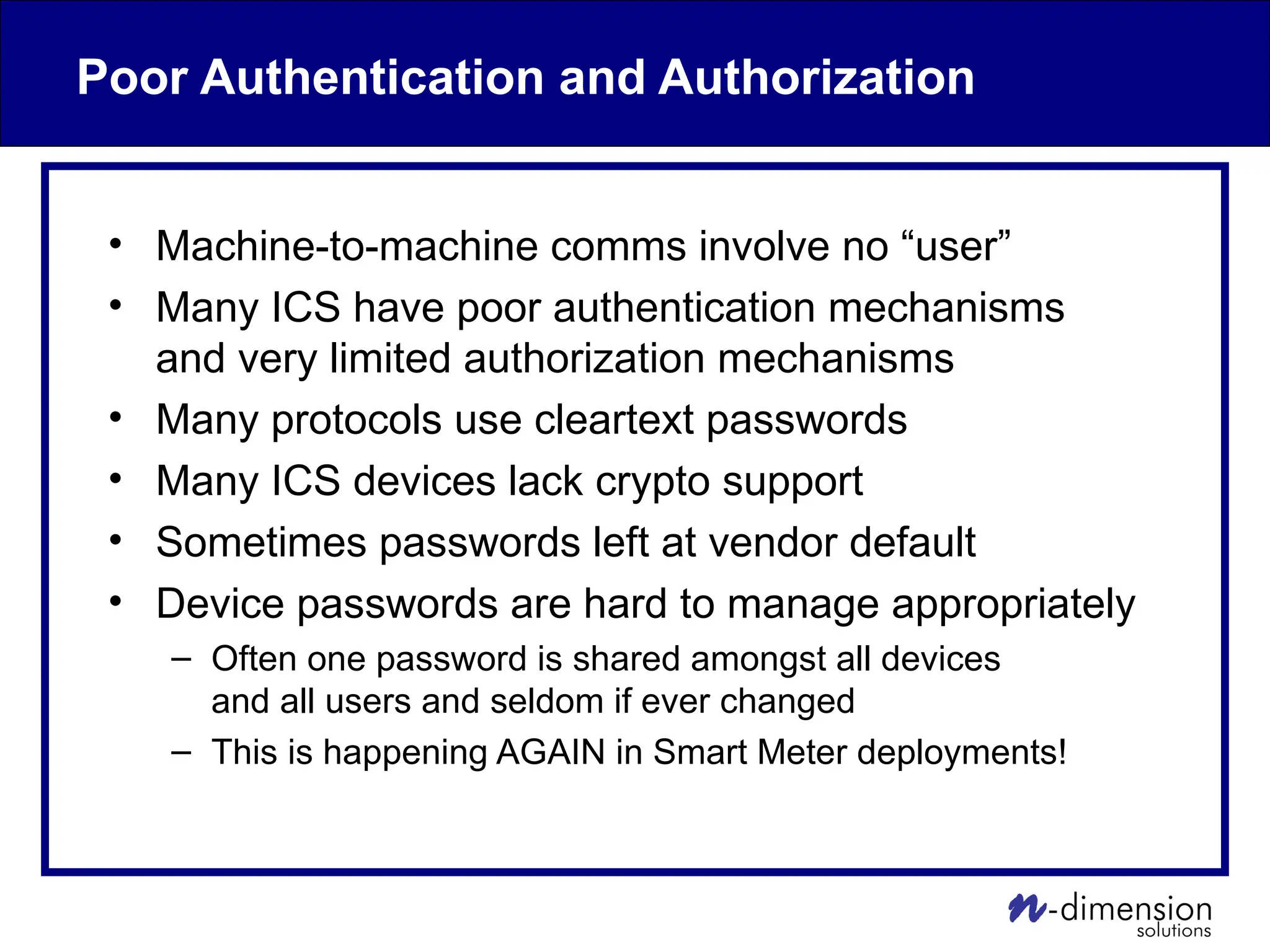 Poor Authentication and Authorization
• Machine-to-machine comms involve no “user”
• Many ICS have poor authentication mechanisms
and very limited authorization mechanisms
• Many protocols use cleartext passwords
• Many ICS devices lack crypto support
• Sometimes passwords left at vendor default
• Device passwords are hard to manage appropriately
– Often one password is shared amongst all devices
and all users and seldom if ever changed
– This is happening AGAIN in Smart Meter deployments!
 