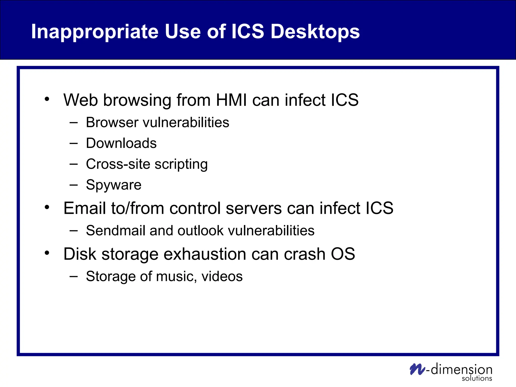 Inappropriate Use of ICS Desktops
• Web browsing from HMI can infect ICS
– Browser vulnerabilities
– Downloads
– Cross-site scripting
– Spyware
• Email to/from control servers can infect ICS
– Sendmail and outlook vulnerabilities
• Disk storage exhaustion can crash OS
– Storage of music, videos
 