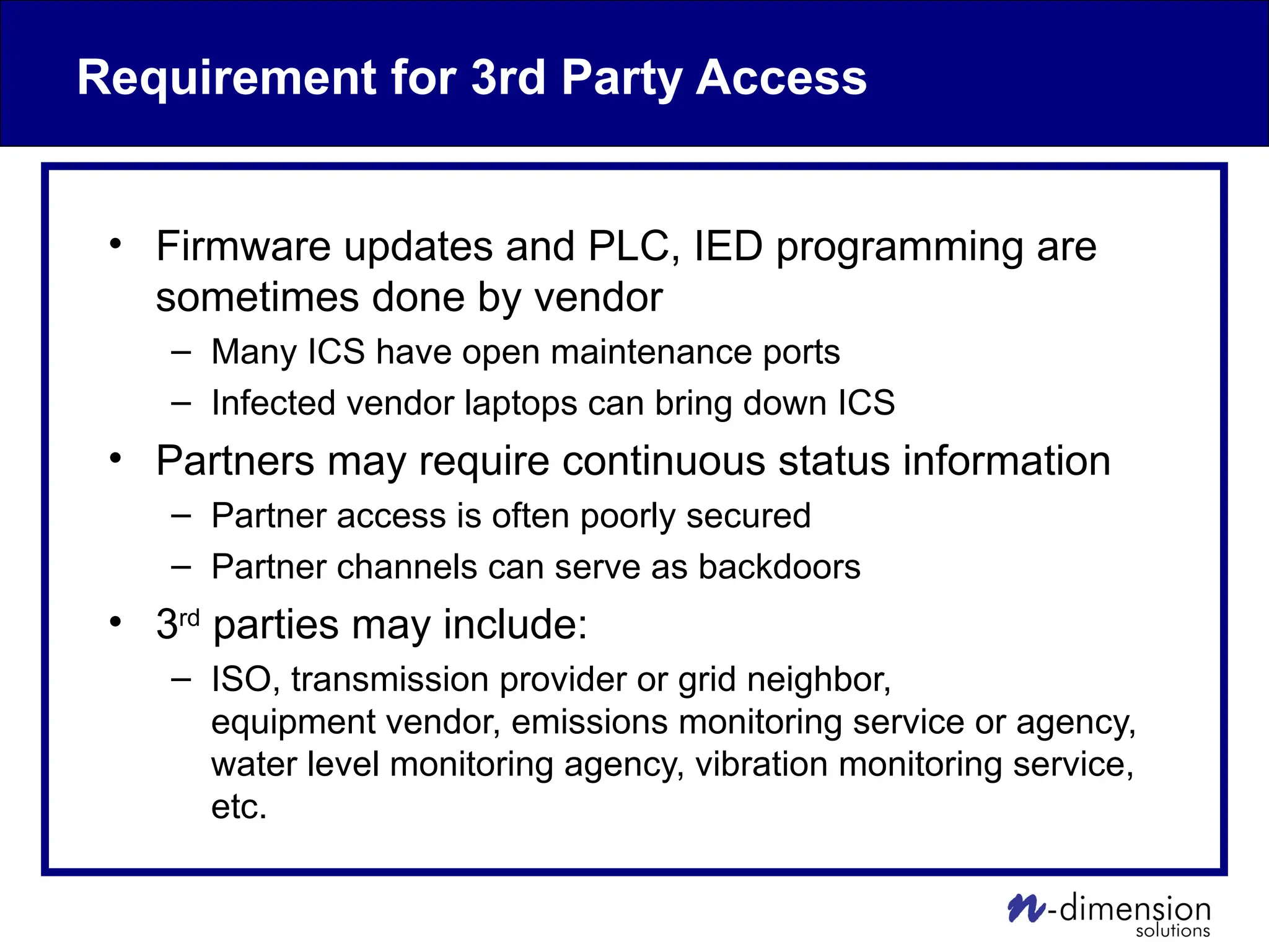 Requirement for 3rd Party Access
• Firmware updates and PLC, IED programming are
sometimes done by vendor
– Many ICS have open maintenance ports
– Infected vendor laptops can bring down ICS
• Partners may require continuous status information
– Partner access is often poorly secured
– Partner channels can serve as backdoors
• 3rd
parties may include:
– ISO, transmission provider or grid neighbor,
equipment vendor, emissions monitoring service or agency,
water level monitoring agency, vibration monitoring service,
etc.
 
