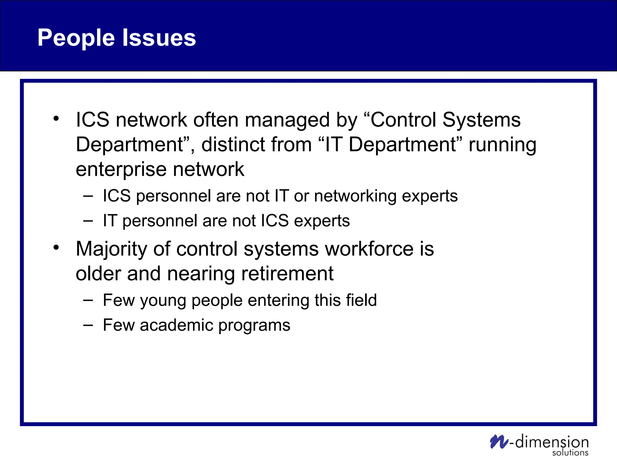 People Issues
• ICS network often managed by “Control Systems
Department”, distinct from “IT Department” running
enterprise network
– ICS personnel are not IT or networking experts
– IT personnel are not ICS experts
• Majority of control systems workforce is
older and nearing retirement
– Few young people entering this field
– Few academic programs
 