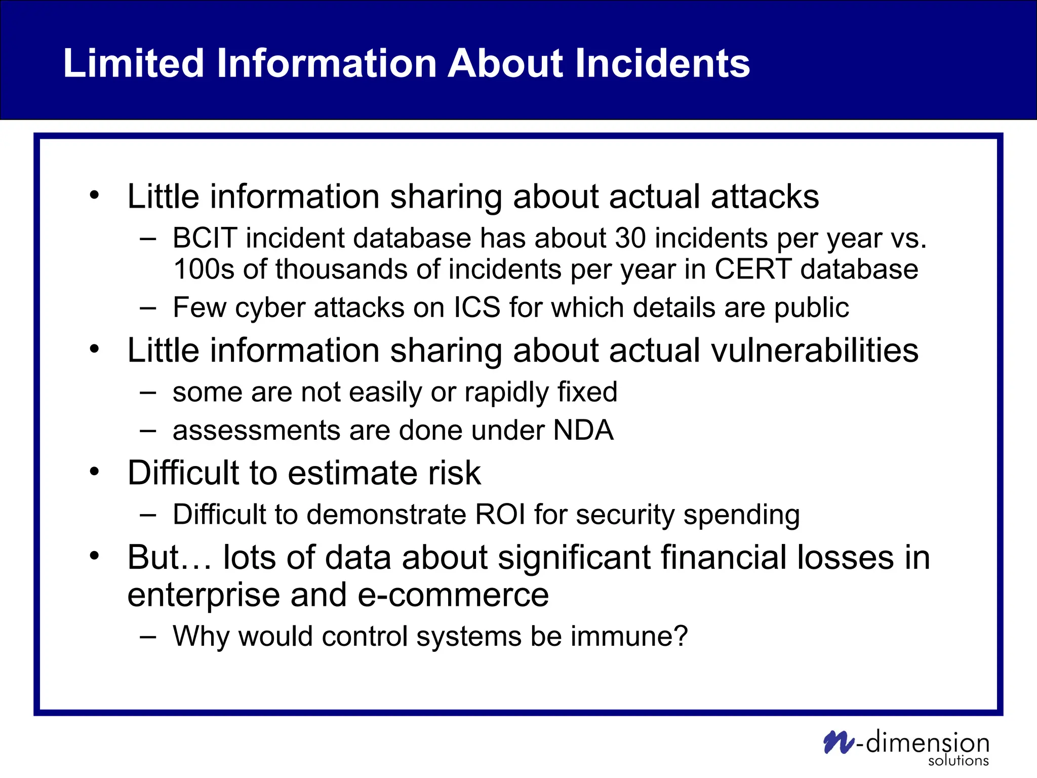 Limited Information About Incidents
• Little information sharing about actual attacks
– BCIT incident database has about 30 incidents per year vs.
100s of thousands of incidents per year in CERT database
– Few cyber attacks on ICS for which details are public
• Little information sharing about actual vulnerabilities
– some are not easily or rapidly fixed
– assessments are done under NDA
• Difficult to estimate risk
– Difficult to demonstrate ROI for security spending
• But… lots of data about significant financial losses in
enterprise and e-commerce
– Why would control systems be immune?
 