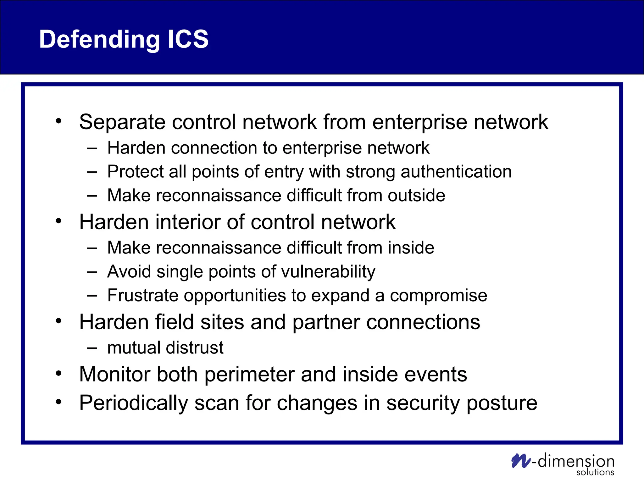 Defending ICS
• Separate control network from enterprise network
– Harden connection to enterprise network
– Protect all points of entry with strong authentication
– Make reconnaissance difficult from outside
• Harden interior of control network
– Make reconnaissance difficult from inside
– Avoid single points of vulnerability
– Frustrate opportunities to expand a compromise
• Harden field sites and partner connections
– mutual distrust
• Monitor both perimeter and inside events
• Periodically scan for changes in security posture
 