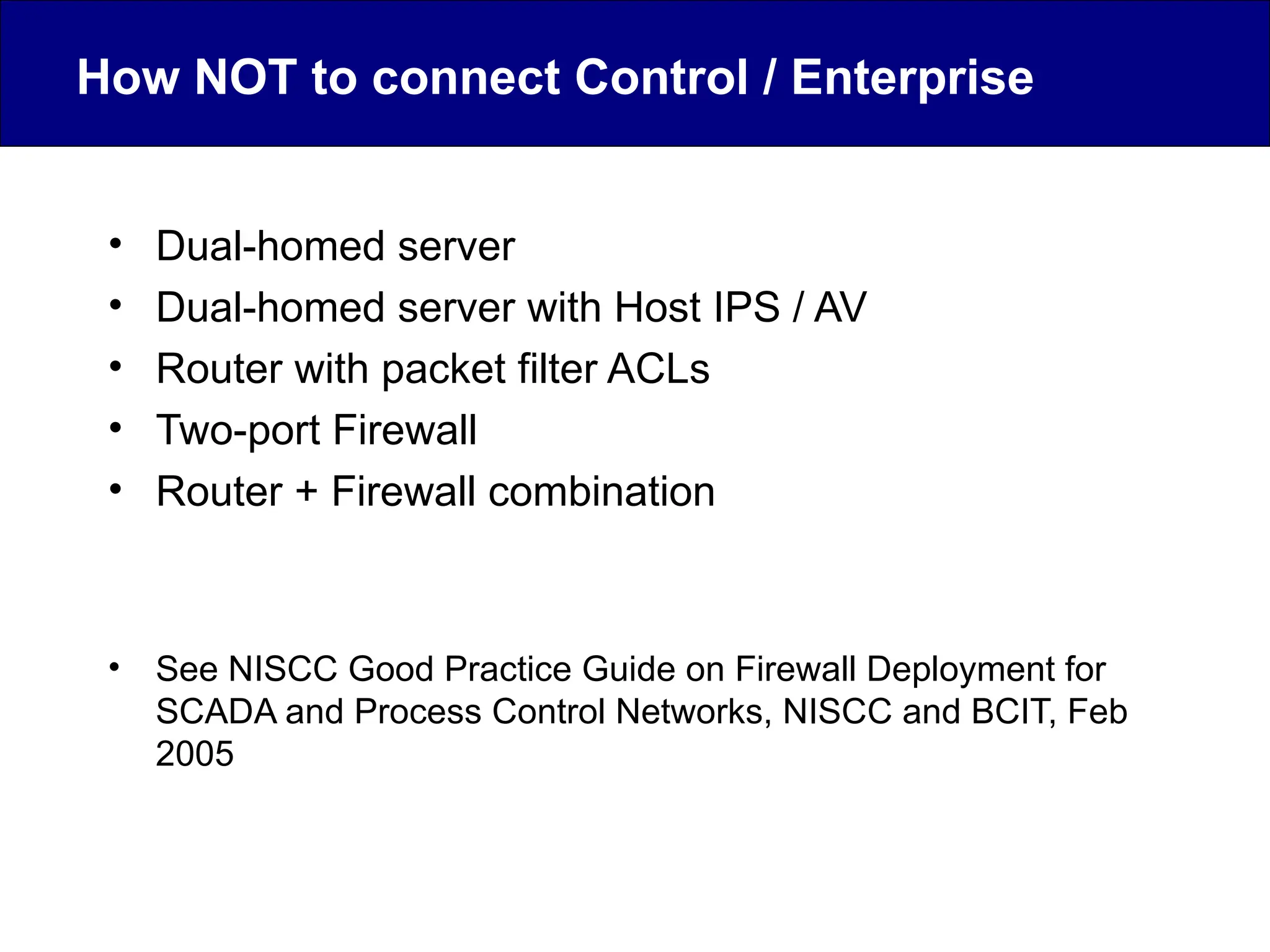 How NOT to connect Control / Enterprise
• Dual-homed server
• Dual-homed server with Host IPS / AV
• Router with packet filter ACLs
• Two-port Firewall
• Router + Firewall combination
• See NISCC Good Practice Guide on Firewall Deployment for
SCADA and Process Control Networks, NISCC and BCIT, Feb
2005
 