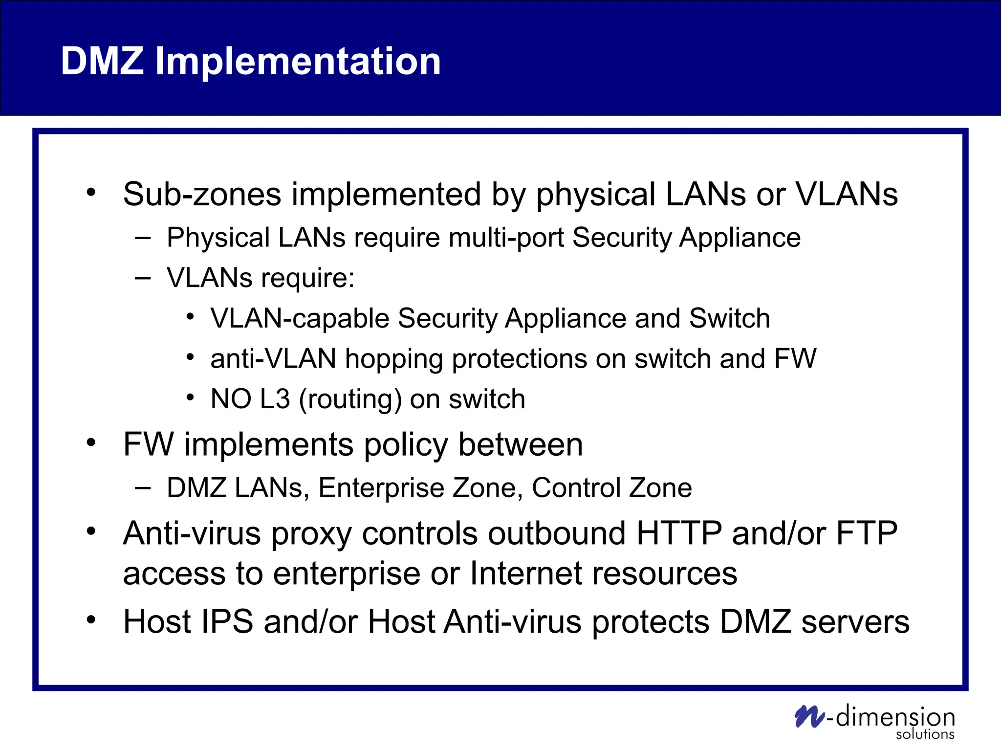 DMZ Implementation
• Sub-zones implemented by physical LANs or VLANs
– Physical LANs require multi-port Security Appliance
– VLANs require:
• VLAN-capable Security Appliance and Switch
• anti-VLAN hopping protections on switch and FW
• NO L3 (routing) on switch
• FW implements policy between
– DMZ LANs, Enterprise Zone, Control Zone
• Anti-virus proxy controls outbound HTTP and/or FTP
access to enterprise or Internet resources
• Host IPS and/or Host Anti-virus protects DMZ servers
 