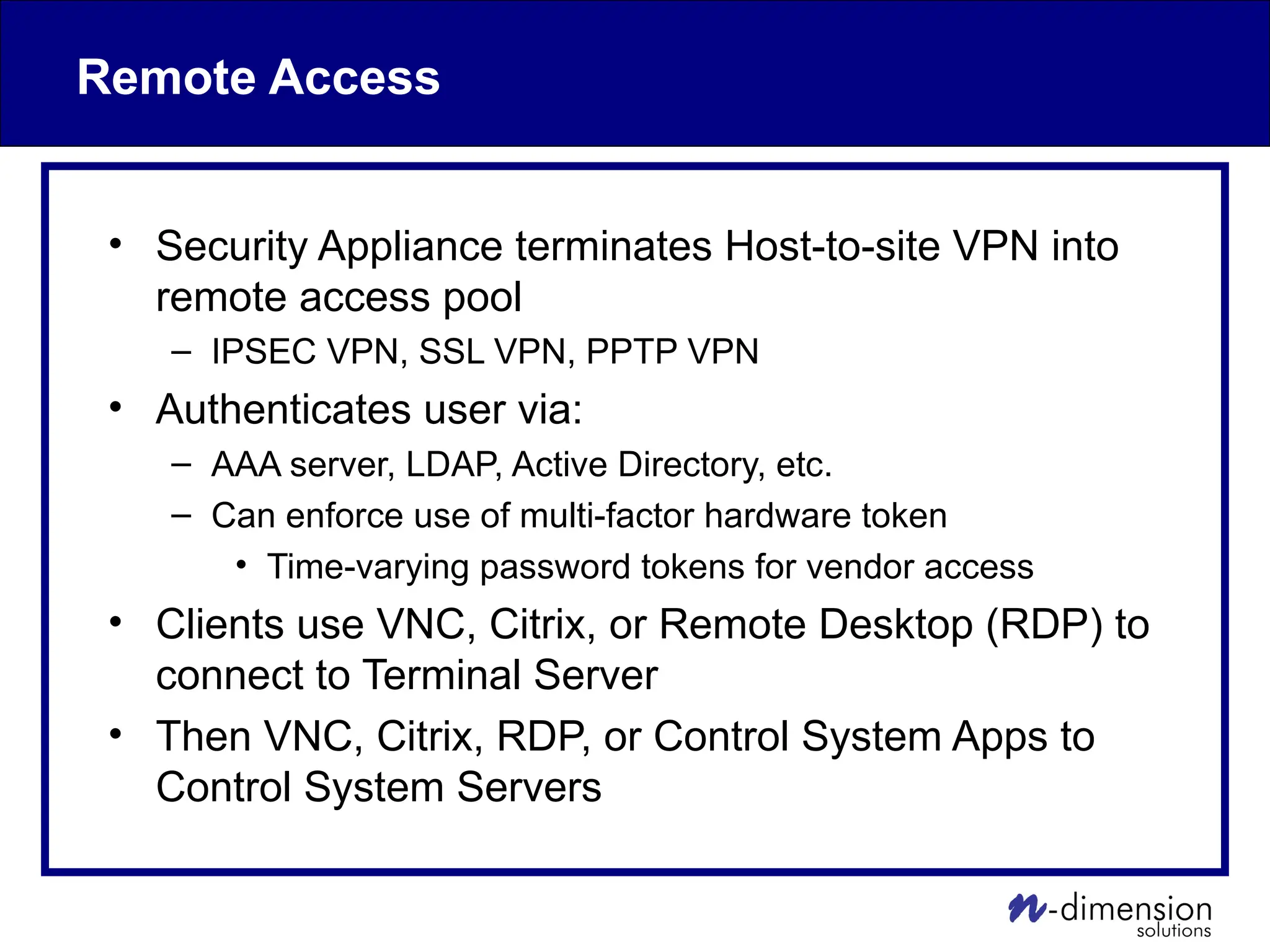 Remote Access
• Security Appliance terminates Host-to-site VPN into
remote access pool
– IPSEC VPN, SSL VPN, PPTP VPN
• Authenticates user via:
– AAA server, LDAP, Active Directory, etc.
– Can enforce use of multi-factor hardware token
• Time-varying password tokens for vendor access
• Clients use VNC, Citrix, or Remote Desktop (RDP) to
connect to Terminal Server
• Then VNC, Citrix, RDP, or Control System Apps to
Control System Servers
 