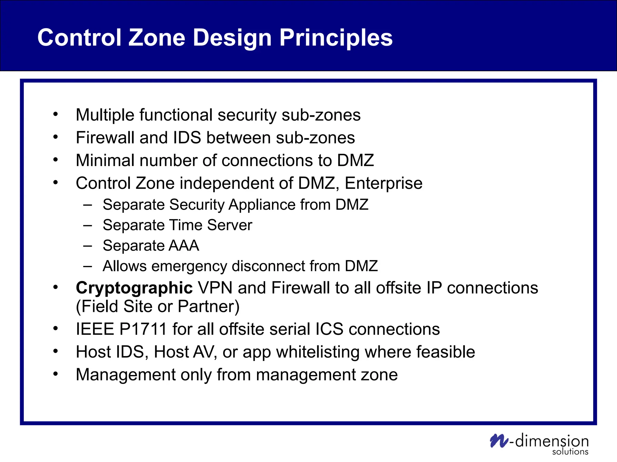 Control Zone Design Principles
• Multiple functional security sub-zones
• Firewall and IDS between sub-zones
• Minimal number of connections to DMZ
• Control Zone independent of DMZ, Enterprise
– Separate Security Appliance from DMZ
– Separate Time Server
– Separate AAA
– Allows emergency disconnect from DMZ
• Cryptographic VPN and Firewall to all offsite IP connections
(Field Site or Partner)
• IEEE P1711 for all offsite serial ICS connections
• Host IDS, Host AV, or app whitelisting where feasible
• Management only from management zone
 