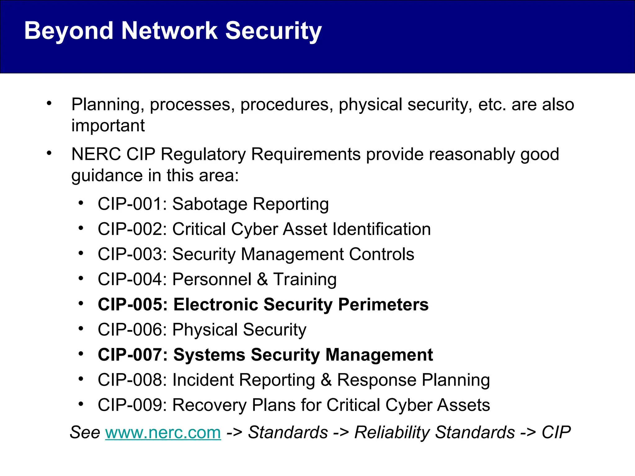 • Planning, processes, procedures, physical security, etc. are also
important
• NERC CIP Regulatory Requirements provide reasonably good
guidance in this area:
• CIP-001: Sabotage Reporting
• CIP-002: Critical Cyber Asset Identification
• CIP-003: Security Management Controls
• CIP-004: Personnel & Training
• CIP-005: Electronic Security Perimeters
• CIP-006: Physical Security
• CIP-007: Systems Security Management
• CIP-008: Incident Reporting & Response Planning
• CIP-009: Recovery Plans for Critical Cyber Assets
See www.nerc.com -> Standards -> Reliability Standards -> CIP
Beyond Network Security
 