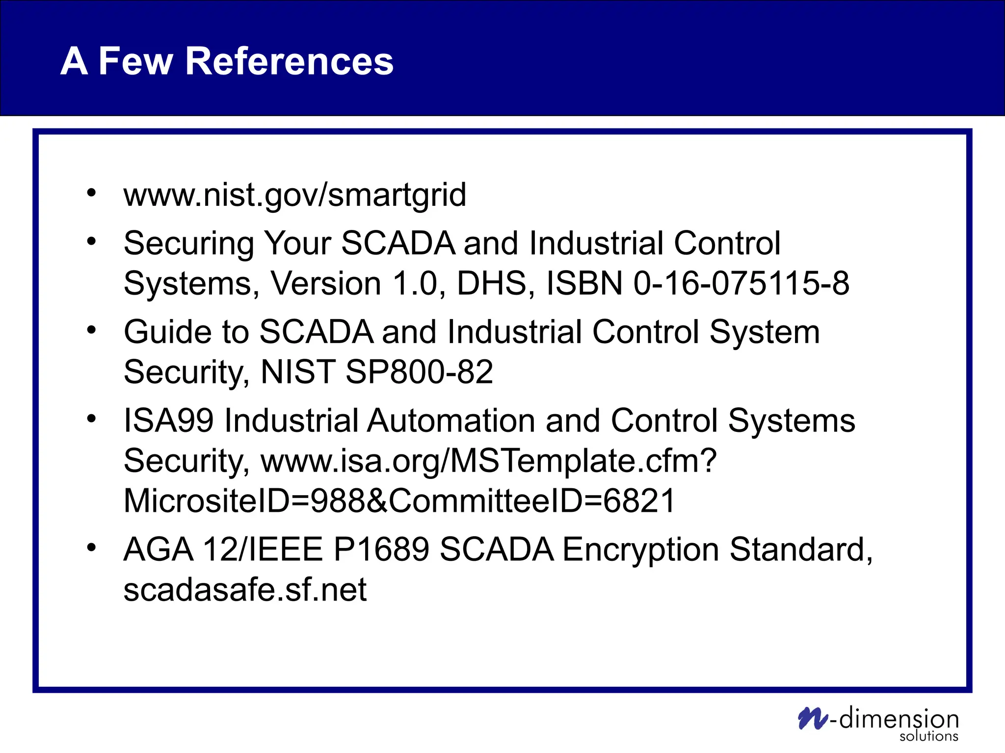A Few References
• www.nist.gov/smartgrid
• Securing Your SCADA and Industrial Control
Systems, Version 1.0, DHS, ISBN 0-16-075115-8
• Guide to SCADA and Industrial Control System
Security, NIST SP800-82
• ISA99 Industrial Automation and Control Systems
Security, www.isa.org/MSTemplate.cfm?
MicrositeID=988&CommitteeID=6821
• AGA 12/IEEE P1689 SCADA Encryption Standard,
scadasafe.sf.net
 