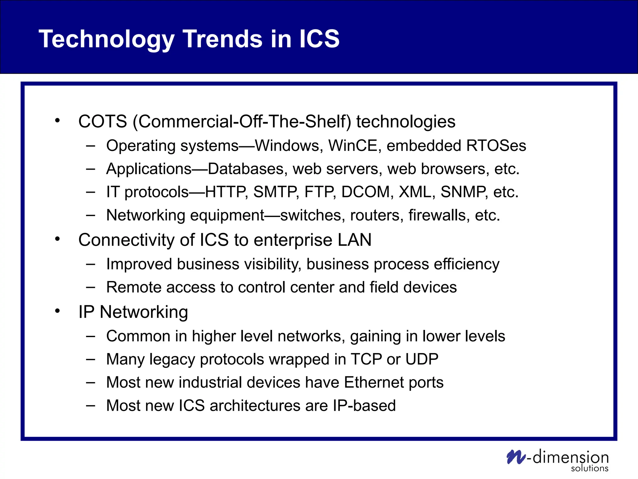 Technology Trends in ICS
• COTS (Commercial-Off-The-Shelf) technologies
– Operating systems—Windows, WinCE, embedded RTOSes
– Applications—Databases, web servers, web browsers, etc.
– IT protocols—HTTP, SMTP, FTP, DCOM, XML, SNMP, etc.
– Networking equipment—switches, routers, firewalls, etc.
• Connectivity of ICS to enterprise LAN
– Improved business visibility, business process efficiency
– Remote access to control center and field devices
• IP Networking
– Common in higher level networks, gaining in lower levels
– Many legacy protocols wrapped in TCP or UDP
– Most new industrial devices have Ethernet ports
– Most new ICS architectures are IP-based
 