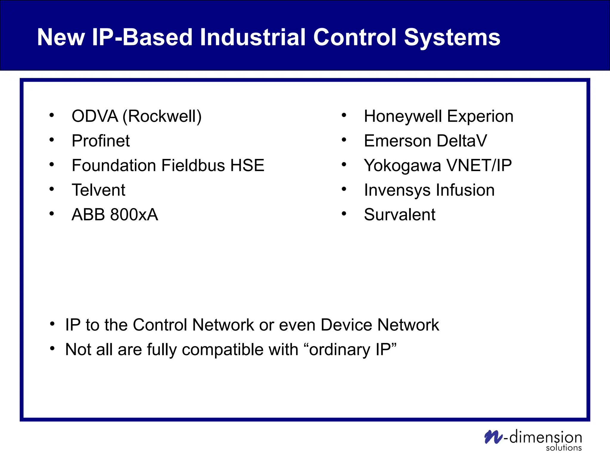 New IP-Based Industrial Control Systems
• ODVA (Rockwell)
• Profinet
• Foundation Fieldbus HSE
• Telvent
• ABB 800xA
• Honeywell Experion
• Emerson DeltaV
• Yokogawa VNET/IP
• Invensys Infusion
• Survalent
• IP to the Control Network or even Device Network
• Not all are fully compatible with “ordinary IP”
 