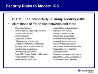 Security Risks to Modern ICS
• COTS + IP + connectivity = many security risks
• All of those of Enterprise networks and more
Worms and Viruses Legacy OSes and applications
DOS and DDOS impairing availability Inability to limit access
Unauthorized access Inability to revoke access
Unknown access Unexamined system logs
Unpatched systems Accidental misconfiguration
Little or no use of anti-virus Improperly secured devices
Limited use of host-based firewalls Improperly secured wireless
Improper use of ICS workstations Unencrypted links to remote sites
Unauthorized applications Passwords sent in clear text
Unnecessary applications Default passwords
Open FTP, Telnet, SNMP, HTML ports Password management problems
Fragile control devices Default OS security configurations
Network scans by IT staff Unpatched routers / switches
 