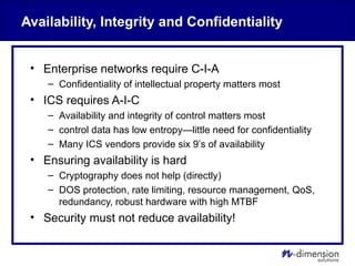 Availability, Integrity and Confidentiality
• Enterprise networks require C-I-A
– Confidentiality of intellectual property matters most
• ICS requires A-I-C
– Availability and integrity of control matters most
– control data has low entropy—little need for confidentiality
– Many ICS vendors provide six 9’s of availability
• Ensuring availability is hard
– Cryptography does not help (directly)
– DOS protection, rate limiting, resource management, QoS,
redundancy, robust hardware with high MTBF
• Security must not reduce availability!
 