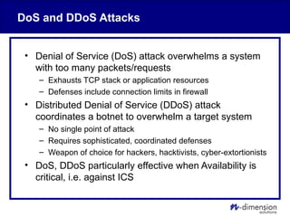 DoS and DDoS Attacks
• Denial of Service (DoS) attack overwhelms a system
with too many packets/requests
– Exhausts TCP stack or application resources
– Defenses include connection limits in firewall
• Distributed Denial of Service (DDoS) attack
coordinates a botnet to overwhelm a target system
– No single point of attack
– Requires sophisticated, coordinated defenses
– Weapon of choice for hackers, hacktivists, cyber-extortionists
• DoS, DDoS particularly effective when Availability is
critical, i.e. against ICS
 