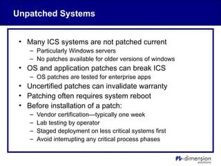Unpatched Systems
• Many ICS systems are not patched current
– Particularly Windows servers
– No patches available for older versions of windows
• OS and application patches can break ICS
– OS patches are tested for enterprise apps
• Uncertified patches can invalidate warranty
• Patching often requires system reboot
• Before installation of a patch:
– Vendor certification—typically one week
– Lab testing by operator
– Staged deployment on less critical systems first
– Avoid interrupting any critical process phases
 
