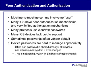 Poor Authentication and Authorization
• Machine-to-machine comms involve no “user”
• Many ICS have poor authentication mechanisms
and very limited authorization mechanisms
• Many protocols use cleartext passwords
• Many ICS devices lack crypto support
• Sometimes passwords left at vendor default
• Device passwords are hard to manage appropriately
– Often one password is shared amongst all devices
and all users and seldom if ever changed
– This is happening AGAIN in Smart Meter deployments!
 