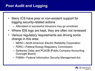Poor Audit and Logging
• Many ICS have poor or non-existent support for
logging security-related actions
– Attempted or successful intrusions may go unnoticed
• Where IDS logs are kept, they are often not reviewed
• Various regulatory requirements are driving some
change in this area
– NERC—North American Electric Reliability Corporation
– FERC—Federal Energy Regulatory Commission
– Sarbanes Oxley and PCAOB (Public Company Accounting
Oversight Board)
– FISMA—Federal Information Security Management Act
 