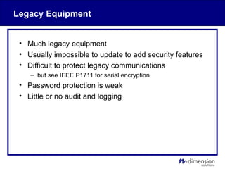 Legacy Equipment
• Much legacy equipment
• Usually impossible to update to add security features
• Difficult to protect legacy communications
– but see IEEE P1711 for serial encryption
• Password protection is weak
• Little or no audit and logging
 