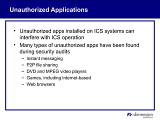 Unauthorized Applications
• Unauthorized apps installed on ICS systems can
interfere with ICS operation
• Many types of unauthorized apps have been found
during security audits
– Instant messaging
– P2P file sharing
– DVD and MPEG video players
– Games, including Internet-based
– Web browsers
 