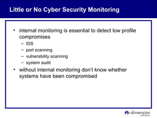 Little or No Cyber Security Monitoring
• internal monitoring is essential to detect low profile
compromises
– IDS
– port scanning
– vulnerability scanning
– system audit
• without internal monitoring don’t know whether
systems have been compromised
 