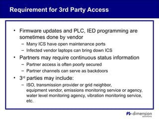 Requirement for 3rd Party Access
• Firmware updates and PLC, IED programming are
sometimes done by vendor
– Many ICS have open maintenance ports
– Infected vendor laptops can bring down ICS
• Partners may require continuous status information
– Partner access is often poorly secured
– Partner channels can serve as backdoors
• 3rd
parties may include:
– ISO, transmission provider or grid neighbor,
equipment vendor, emissions monitoring service or agency,
water level monitoring agency, vibration monitoring service,
etc.
 