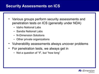 Security Assessments on ICS
• Various groups perform security assessments and
penetration tests on ICS (generally under NDA)
– Idaho National Labs
– Sandia National Labs
– N-Dimension Solutions
– Other private organizations
• Vulnerability assessments always uncover problems
• For penetration tests, we always get in
– Not a question of “if”, but “how long”
 
