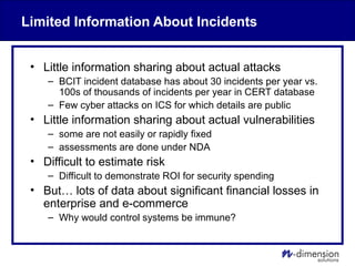Limited Information About Incidents
• Little information sharing about actual attacks
– BCIT incident database has about 30 incidents per year vs.
100s of thousands of incidents per year in CERT database
– Few cyber attacks on ICS for which details are public
• Little information sharing about actual vulnerabilities
– some are not easily or rapidly fixed
– assessments are done under NDA
• Difficult to estimate risk
– Difficult to demonstrate ROI for security spending
• But… lots of data about significant financial losses in
enterprise and e-commerce
– Why would control systems be immune?
 