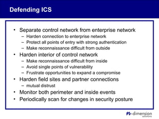 Defending ICS
• Separate control network from enterprise network
– Harden connection to enterprise network
– Protect all points of entry with strong authentication
– Make reconnaissance difficult from outside
• Harden interior of control network
– Make reconnaissance difficult from inside
– Avoid single points of vulnerability
– Frustrate opportunities to expand a compromise
• Harden field sites and partner connections
– mutual distrust
• Monitor both perimeter and inside events
• Periodically scan for changes in security posture
 