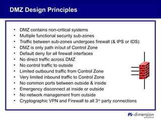 DMZ Design Principles
• DMZ contains non-critical systems
• Multiple functional security sub-zones
• Traffic between sub-zones undergoes firewall (& IPS or IDS)
• DMZ is only path in/out of Control Zone
• Default deny for all firewall interfaces
• No direct traffic across DMZ
• No control traffic to outside
• Limited outbound traffic from Control Zone
• Very limited inbound traffic to Control Zone
• No common ports between outside & inside
• Emergency disconnect at inside or outside
• No network management from outside
• Cryptographic VPN and Firewall to all 3rd
party connections
 