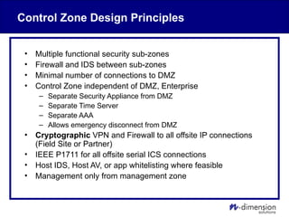 Control Zone Design Principles
• Multiple functional security sub-zones
• Firewall and IDS between sub-zones
• Minimal number of connections to DMZ
• Control Zone independent of DMZ, Enterprise
– Separate Security Appliance from DMZ
– Separate Time Server
– Separate AAA
– Allows emergency disconnect from DMZ
• Cryptographic VPN and Firewall to all offsite IP connections
(Field Site or Partner)
• IEEE P1711 for all offsite serial ICS connections
• Host IDS, Host AV, or app whitelisting where feasible
• Management only from management zone
 