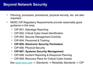 • Planning, processes, procedures, physical security, etc. are also
important
• NERC CIP Regulatory Requirements provide reasonably good
guidance in this area:
• CIP-001: Sabotage Reporting
• CIP-002: Critical Cyber Asset Identification
• CIP-003: Security Management Controls
• CIP-004: Personnel & Training
• CIP-005: Electronic Security Perimeters
• CIP-006: Physical Security
• CIP-007: Systems Security Management
• CIP-008: Incident Reporting & Response Planning
• CIP-009: Recovery Plans for Critical Cyber Assets
See www.nerc.com -> Standards -> Reliability Standards -> CIP
Beyond Network Security
 