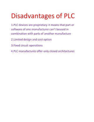 Disadvantages of PLC
1.PLC devices are proprietary it means that part or
software of one manufacturer can’t beused in
combination with parts of another manufacture
2.Limited design and cost option
3.Fixed circuit operations
4.PLC manufactures offer only closed architectures
 