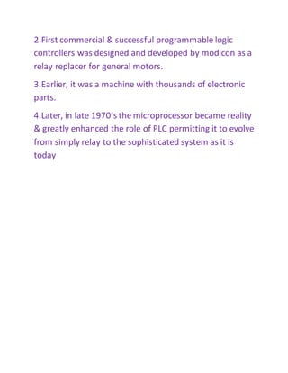 2.First commercial & successful programmable logic
controllers was designed and developed by modicon as a
relay replacer for general motors.
3.Earlier, it was a machine with thousands of electronic
parts.
4.Later, in late 1970’s the microprocessor became reality
& greatly enhanced the role of PLC permitting it to evolve
from simply relay to the sophisticated system as it is
today
 