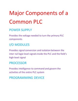 Major Components of a
Common PLC
POWER SUPPLY
Provides the voltage needed to turn the primary PLC
components
I/O MODULES
Provides signal conversion and isolation between the
inter nal logie level signals inside the PLC and the field’s
high level signal
PROCESSOR
Provides intelligence to command and govern the
activities of the entire PLC system
PROGRAMMING DEVICE
 