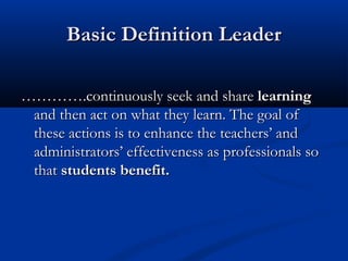 Basic Definition LeaderBasic Definition Leader
…………………….continuously seek and share.continuously seek and share learninglearning
and then act on what they learn. The goal ofand then act on what they learn. The goal of
these actions is to enhance thethese actions is to enhance the teachers’ andteachers’ and
administrators’ effectiveness as professionals soadministrators’ effectiveness as professionals so
thatthat students benefit.students benefit.
 
