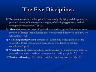 The Five DisciplinesThe Five Disciplines
1) “1) “Personal masteryPersonal mastery is a discipline of continually clarifying and deepening ouris a discipline of continually clarifying and deepening our
personal vision, of focusing our energies, of developing patience, and ofpersonal vision, of focusing our energies, of developing patience, and of
seeing reality objectively." (p. 7)seeing reality objectively." (p. 7)
2) “2) “Mental modelsMental models are deeply ingrained assumptions, generalizations, or evenare deeply ingrained assumptions, generalizations, or even
pictures of images that influence how we understand the world and how wepictures of images that influence how we understand the world and how we
take action." (p. 8)take action." (p. 8)
33) “ Building shared vision) “ Building shared vision a practice of unearthing shared pictures of thea practice of unearthing shared pictures of the
future that foster genuine commitment and enrollment rather thanfuture that foster genuine commitment and enrollment rather than
compliance." (p. 9)compliance." (p. 9)
44) “Team learning) “Team learning starts with dialogue, the capacity of members of a team tostarts with dialogue, the capacity of members of a team to
suspend assumptions and enter into genuine thinking together." (p. 10)suspend assumptions and enter into genuine thinking together." (p. 10)
5) “5) “ Systems thinkingSystems thinking - The Fifth Discipline that integrates the other 4.”- The Fifth Discipline that integrates the other 4.”
 