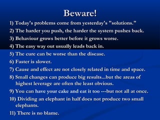 Beware!Beware!
1) Today's problems come from yesterday's "solutions."1) Today's problems come from yesterday's "solutions."
2) The harder you push, the harder the system pushes back.2) The harder you push, the harder the system pushes back.
3) Behaviour grows better before it grows worse.3) Behaviour grows better before it grows worse.
4) The easy way out usually leads back in.4) The easy way out usually leads back in.
5) The cure can be worse than the disease.5) The cure can be worse than the disease.
6) Faster is slower.6) Faster is slower.
7) Cause and effect are not closely related in time and space.7) Cause and effect are not closely related in time and space.
8) Small changes can produce big results...but the areas of8) Small changes can produce big results...but the areas of
highest leverage are often the least obvious.highest leverage are often the least obvious.
9) You can9) You can have your cake and eat it too ---but not all at once.--but not all at once.
10) Dividing an elephant in half does not produce two small10) Dividing an elephant in half does not produce two small
elephants.elephants.
11) There is no blame.11) There is no blame.
 