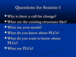 Questions for Session 1Questions for Session 1
 Why is there a call for change?Why is there a call for change?
 What are the existing structures like?What are the existing structures like?
 What are your needs?What are your needs?
 What do you know about PLCs?What do you know about PLCs?
 What do you want to know aboutWhat do you want to know about
PLCs?PLCs?
 What are PLCs?What are PLCs?
 