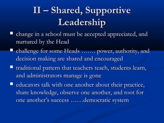 II – Shared, SupportiveII – Shared, Supportive
LeadershipLeadership
 change in a schoolchange in a school must be accepted appreciated, andmust be accepted appreciated, and
nurturednurtured by the Headby the Head
 challenge for some Heads ……. power, authority, andchallenge for some Heads ……. power, authority, and
decision making are shared and encourageddecision making are shared and encouraged
 traditional pattern that teacherstraditional pattern that teachers teach, students learn,teach, students learn,
and administrators manage isand administrators manage is gonegone
 educators talk with one another about their practice,educators talk with one another about their practice,
share knowledge, observe one another, and root forshare knowledge, observe one another, and root for
one another’s success ……democratic systemone another’s success ……democratic system
 